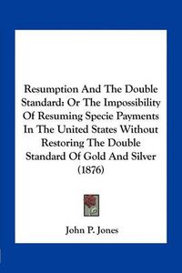 Cover image for Resumption and the Double Standard: Or the Impossibility of Resuming Specie Payments in the United States Without Restoring the Double Standard of Gold and Silver (1876)