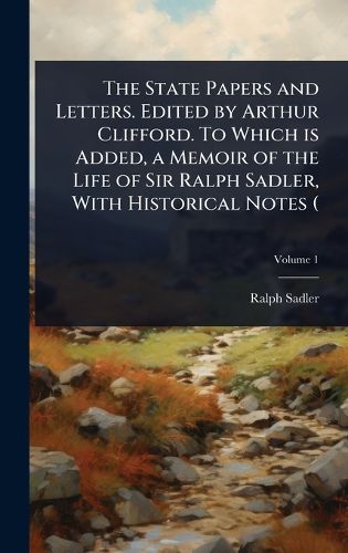 Cover image for The State Papers and Letters. Edited by Arthur Clifford. To Which is Added, a Memoir of the Life of Sir Ralph Sadler, With Historical Notes (
