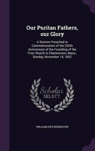 Our Puritan Fathers, Our Glory: A Sermon Preached in Commemoration of the 220th Anniversary of the Founding of the First Church in Charlestown, Mass., Sunday, November 14, 1852