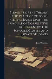 Cover image for Elements of the Theory and Practice of Book-keeping, Based Upon the Principle of Correlative Double Entry, for Schools, Classes, and Private Students