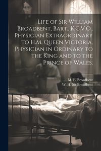 Cover image for Life of Sir William Broadbent, Bart., K.C.V.O., Physician Extraordinary to H.M. Queen Victoria, Physician in Ordinary to the King and to the Prince of Wales;