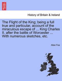 Cover image for The Flight of the King; Being a Full True and Particular, Account of the Miraculous Escape of ... King Charles II. After the Battle of Worcester ... with Numerous Sketches, Etc.