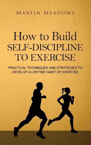 How to Build Self-Discipline to Exercise: Practical Techniques and Strategies to Develop a Lifetime Habit of Exercise