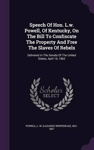 Cover image for Speech of Hon. L.W. Powell, of Kentucky, on the Bill to Confiscate the Property and Free the Slaves of Rebels: Delivered in the Senate of the United States, April 16, 1862