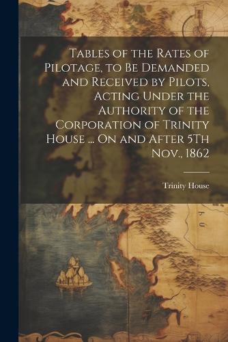Cover image for Tables of the Rates of Pilotage, to Be Demanded and Received by Pilots, Acting Under the Authority of the Corporation of Trinity House ... On and After 5Th Nov., 1862