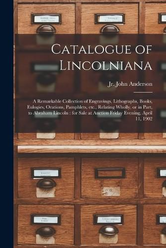 Catalogue of Lincolniana: a Remarkable Collection of Engravings, Lithographs, Books, Eulogies, Orations, Pamphlets, Etc., Relating Wholly, or in Part, to Abraham Lincoln: for Sale at Auction Friday Evening, April 11, 1902