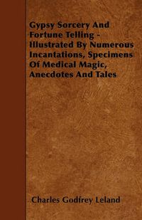 Cover image for Gypsy Sorcery And Fortune Telling - Illustrated By Numerous Incantations, Specimens Of Medical Magic, Anecdotes And Tales