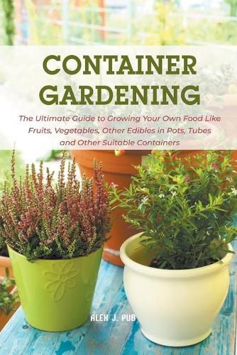 Cover image for Container Gardening: The Ultimate Guide to Growing Your Own Food Like Fruits, Vegetables, Other Edibles in Pots, Tubes and Other Suitable Containers