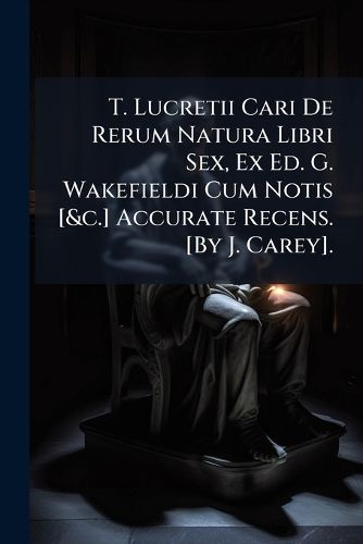 Cover image for T. Lucretii Cari de Rerum Natura Libri Sex, Ex Ed. G. Wakefieldi Cum Notis [&C.] Accurate Recens. [By J. Carey].