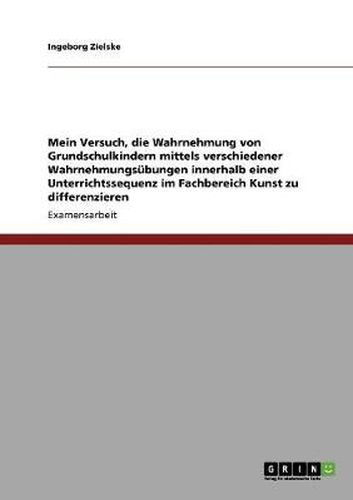 Cover image for Mein Versuch, die Wahrnehmung von Grundschulkindern mittels verschiedener Wahrnehmungsubungen innerhalb einer Unterrichtssequenz im Fachbereich Kunst zu differenzieren