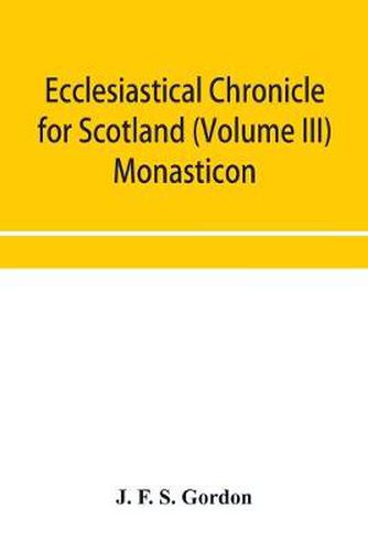 Ecclesiastical chronicle for Scotland (Volume III) Monasticon; Profusely Illustrated on Steel Comprising views of Abbeys, Priories, Collegiate Churches, Hospitals, Religious, Houses in Scotland, with their valuations at the period of seizure and abolition