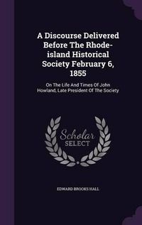 Cover image for A Discourse Delivered Before the Rhode-Island Historical Society February 6, 1855: On the Life and Times of John Howland, Late President of the Society