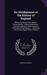 Cover image for An Abridgement of the History of England: Being a Summary of Mr. Rapin's History and Mr. Tindal's Continuation: From the Landing of Julius Caesar to the Death of King George I ... Illustrated ... on Seventy Copper Plates, Volume 2