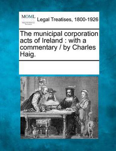 Cover image for The Municipal Corporation Acts of Ireland: With a Commentary / By Charles Haig.