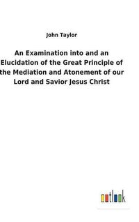 Cover image for An Examination into and an Elucidation of the Great Principle of the Mediation and Atonement of our Lord and Savior Jesus Christ