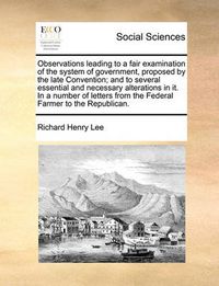Cover image for Observations Leading to a Fair Examination of the System of Government, Proposed by the Late Convention; And to Several Essential and Necessary Alterations in It. in a Number of Letters from the Federal Farmer to the Republican.