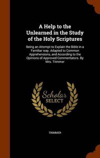 Cover image for A Help to the Unlearned in the Study of the Holy Scriptures: Being an Attempt to Explain the Bible in a Familiar Way. Adapted to Common Apprehensions, and According to the Opinions of Approved Commentators. by Mrs. Trimmer