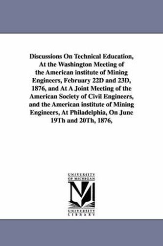 Discussions On Technical Education, At the Washington Meeting of the American institute of Mining Engineers, February 22D and 23D, 1876, and At A Joint Meeting of the American Society of Civil Engineers, and the American institute of Mining Engineers, At P