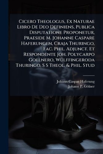 Cover image for Cicero Theologus, Ex Naturae Libro De Deo Definiens, Publica Disputatione Proponetur, Praeside M. Johanne Caspare Haferungen, Craja Thuringo, Fac. Phil. Adjunct. Et Respondente Joh. Polycarpo Goelnero, Wuelffingeroda Thuringo, S S Theol. & Phil. Stud