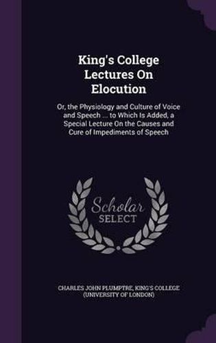 Cover image for King's College Lectures on Elocution: Or, the Physiology and Culture of Voice and Speech ... to Which Is Added, a Special Lecture on the Causes and Cure of Impediments of Speech