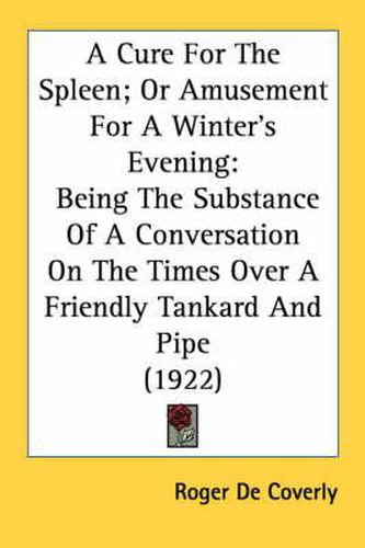 Cover image for A Cure for the Spleen; Or Amusement for a Winter's Evening: Being the Substance of a Conversation on the Times Over a Friendly Tankard and Pipe (1922)