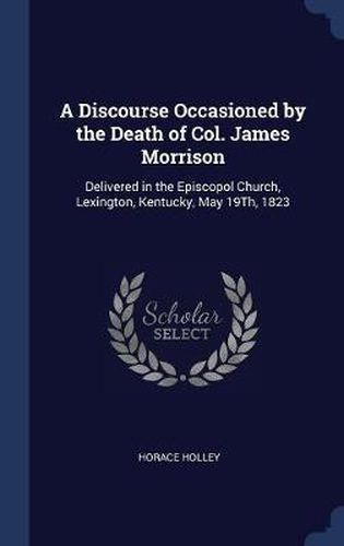 Cover image for A Discourse Occasioned by the Death of Col. James Morrison: Delivered in the Episcopol Church, Lexington, Kentucky, May 19th, 1823