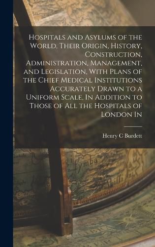 Cover image for Hospitals and Asylums of the World, Their Origin, History, Construction, Administration, Management, and Legislation, With Plans of the Chief Medical Institutions Accurately Drawn to a Uniform Scale, In Addition to Those of all the Hospitals of London In