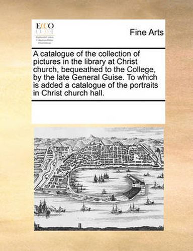 Cover image for A Catalogue of the Collection of Pictures in the Library at Christ Church, Bequeathed to the College, by the Late General Guise. to Which Is Added a Catalogue of the Portraits in Christ Church Hall.