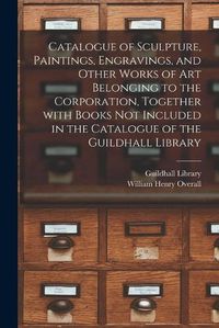 Cover image for Catalogue of Sculpture, Paintings, Engravings, and Other Works of Art Belonging to the Corporation, Together With Books Not Included in the Catalogue of the Guildhall Library