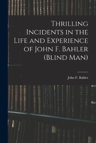 Cover image for Thrilling Incidents in the Life and Experience of John F. Bahler (Blind Man)