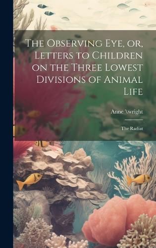 Cover image for The Observing eye, or, Letters to Children on the Three Lowest Divisions of Animal Life