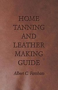 Cover image for Home Tanning and Leather Making Guide - A Book of Information for Those Who Wish to Tan and Make Leather from Cattle, Horse, Calf, Sheep, Goat, Deer and Other Hides and Skins; Also Explains How to Skin, Handle, Classify and Market