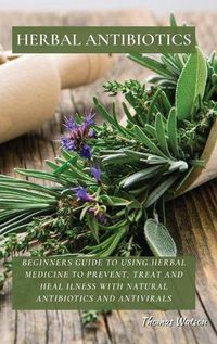 Cover image for Herbal Antibiotics: Beginners Guide to Using Herbal Medicine to Prevent, Treat and Heal Ilness with Natural Antibiotics and Antivirals