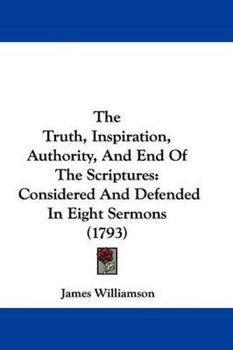 Cover image for The Truth, Inspiration, Authority, And End Of The Scriptures: Considered And Defended In Eight Sermons (1793)