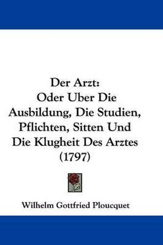 Der Arzt: Oder Uber Die Ausbildung, Die Studien, Pflichten, Sitten Und Die Klugheit Des Arztes (1797)