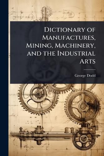 Cover image for Dictionary of Manufactures, Mining, Machinery, and the Industrial Arts
