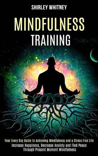 Cover image for Mindfulness Training: Your Every Day Guide to Achieving Mindfulness and a Stress Free Life (Increase Happiness, Decrease Anxiety and Find Peace Through Present Moment Mindfulness)