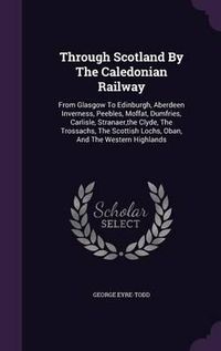 Cover image for Through Scotland by the Caledonian Railway: From Glasgow to Edinburgh, Aberdeen Inverness, Peebles, Moffat, Dumfries, Carlisle, Stranaer, the Clyde, the Trossachs, the Scottish Lochs, Oban, and the Western Highlands