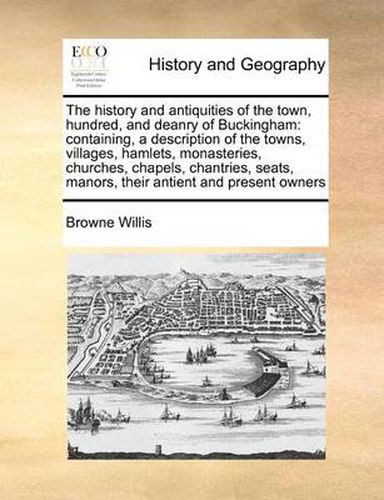 Cover image for The History and Antiquities of the Town, Hundred, and Deanry of Buckingham: Containing, a Description of the Towns, Villages, Hamlets, Monasteries, Churches, Chapels, Chantries, Seats, Manors, Their Antient and Present Owners