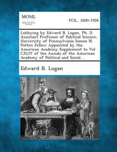 Lobbying by Edward B. Logan, PH. D. Assistant Professor of Political Science, University of Pennsylvania Simon N. Patten Fellow Appointed by the Ameri