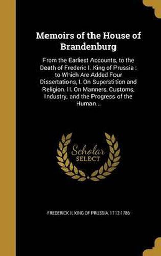 Memoirs of the House of Brandenburg: From the Earliest Accounts, to the Death of Frederic I. King of Prussia: To Which Are Added Four Dissertations, I. on Superstition and Religion. II. on Manners, Customs, Industry, and the Progress of the Human...