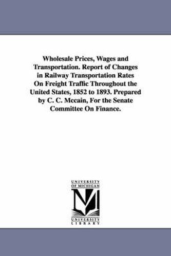 Cover image for Wholesale Prices, Wages and Transportation. Report of Changes in Railway Transportation Rates On Freight Traffic Throughout the United States, 1852 to 1893. Prepared by C. C. Mccain, For the Senate Committee On Finance.