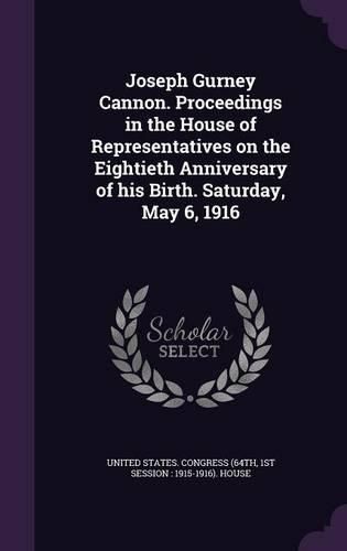 Cover image for Joseph Gurney Cannon. Proceedings in the House of Representatives on the Eightieth Anniversary of His Birth. Saturday, May 6, 1916