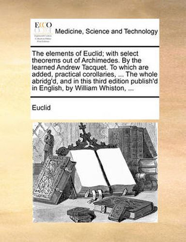 Cover image for The Elements of Euclid; With Select Theorems Out of Archimedes. by the Learned Andrew Tacquet. to Which Are Added, Practical Corollaries, ... the Whole Abridg'd, and in This Third Edition Publish'd in English, by William Whiston, ...