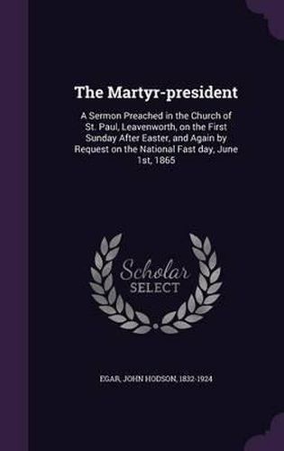 Cover image for The Martyr-President: A Sermon Preached in the Church of St. Paul, Leavenworth, on the First Sunday After Easter, and Again by Request on the National Fast Day, June 1st, 1865