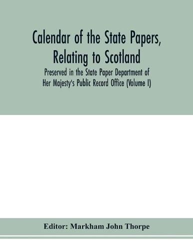 Calendar of the state papers, relating to Scotland, preserved in the State Paper Department of Her Majesty's Public Record Office (Volume I) The Scottish Series, of the Reigns of Henry VIII. Edward VI. Mary Elizabeth. 1509-1589.