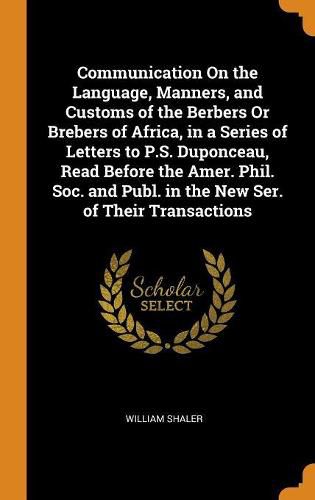 Communication On the Language, Manners, and Customs of the Berbers Or Brebers of Africa, in a Series of Letters to P.S. Duponceau, Read Before the Amer. Phil. Soc. and Publ. in the New Ser. of Their Transactions