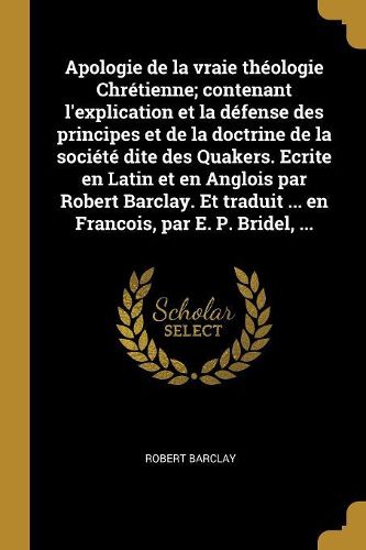 Cover image for Apologie de la vraie theologie Chretienne; contenant l'explication et la defense des principes et de la doctrine de la societe dite des Quakers. Ecrite en Latin et en Anglois par Robert Barclay. Et traduit ... en Francois, par E. P. Bridel, ...