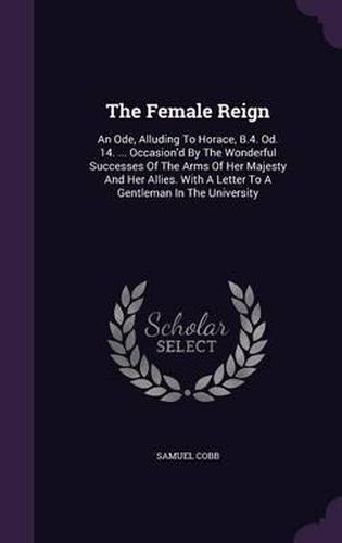 Cover image for The Female Reign: An Ode, Alluding to Horace, B.4. Od. 14. ... Occasion'd by the Wonderful Successes of the Arms of Her Majesty and Her Allies. with a Letter to a Gentleman in the University