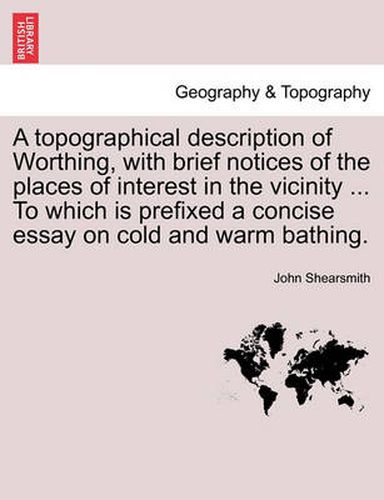 Cover image for A Topographical Description of Worthing, with Brief Notices of the Places of Interest in the Vicinity ... to Which Is Prefixed a Concise Essay on Cold and Warm Bathing.